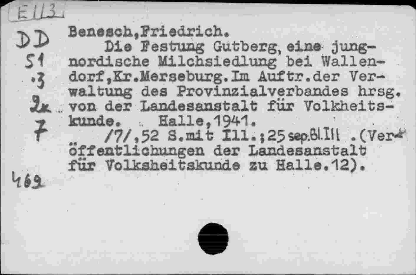 ﻿3>î> s< •J
B ene sch,Friedrich•
Dia Festung Gutberg, eine jungnordische Milchsiedlung bei Wallendorf ,Kr.Merseburg. Im Auftr.der Verwaltung des Provinzialverbandes hrsg. von der Landesanstalt für Volkheitskunde. >. Halle, 1941.
/7/,52 3.mit Ill.j25sep.6l.IH .(Ver* Öffentlichungen der Landesanstalt für Volksheitskunde zu Halle.12).